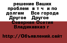 решение Ваших проблем (в т.ч. и по долгам) - Все города Другое » Другое   . Северная Осетия,Владикавказ г.